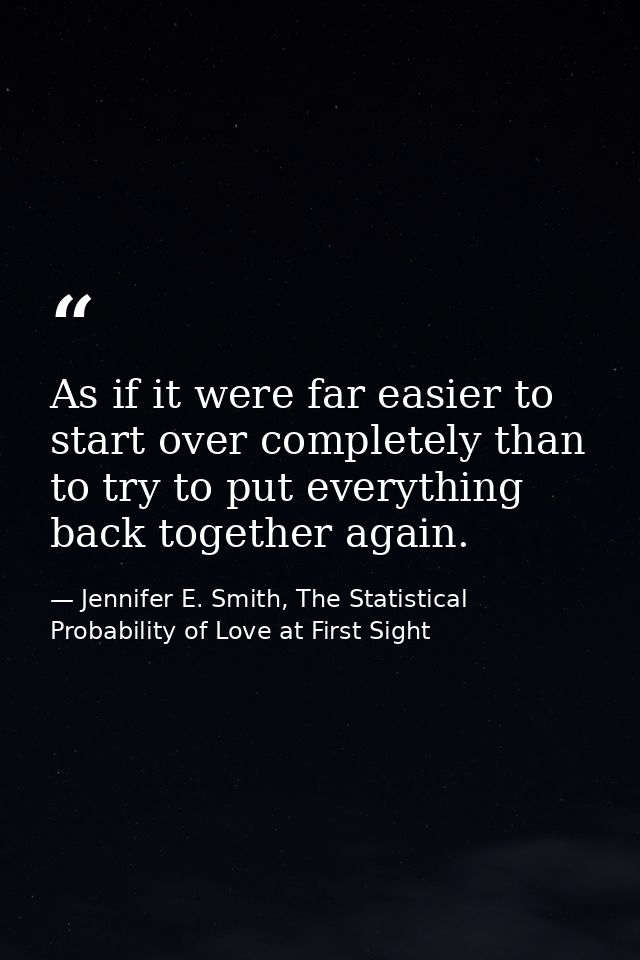 As if it were far easier to start over completely than to try to put everything back together again. — Jennifer E. Smith, The Statistical Probability of Love at First Sight