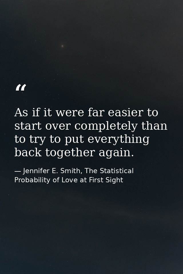 As if it were far easier to start over completely than to try to put everything back together again. — Jennifer E. Smith, The Statistical Probability of Love at First Sight