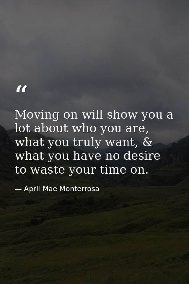 Moving on will show you a lot about who you are, what you truly want, & what you have no desire to waste your time on. — April Mae Monterrosa