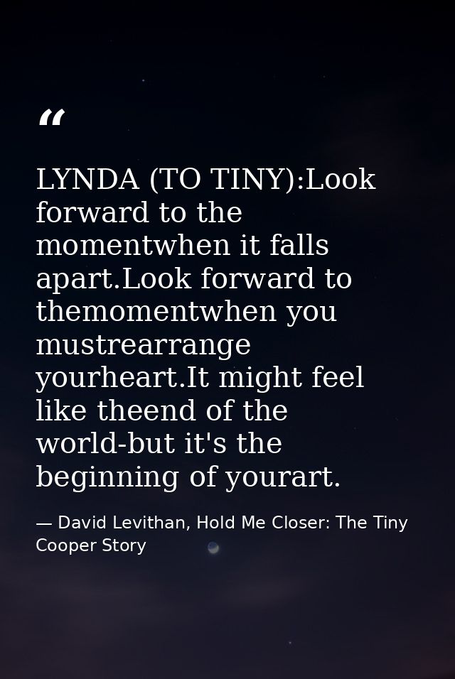 LYNDA (TO TINY):Look forward to the momentwhen it falls apart.Look forward to themomentwhen you mustrearrange yourheart. — David Levithan, Hold Me Closer: The Tiny Cooper Story