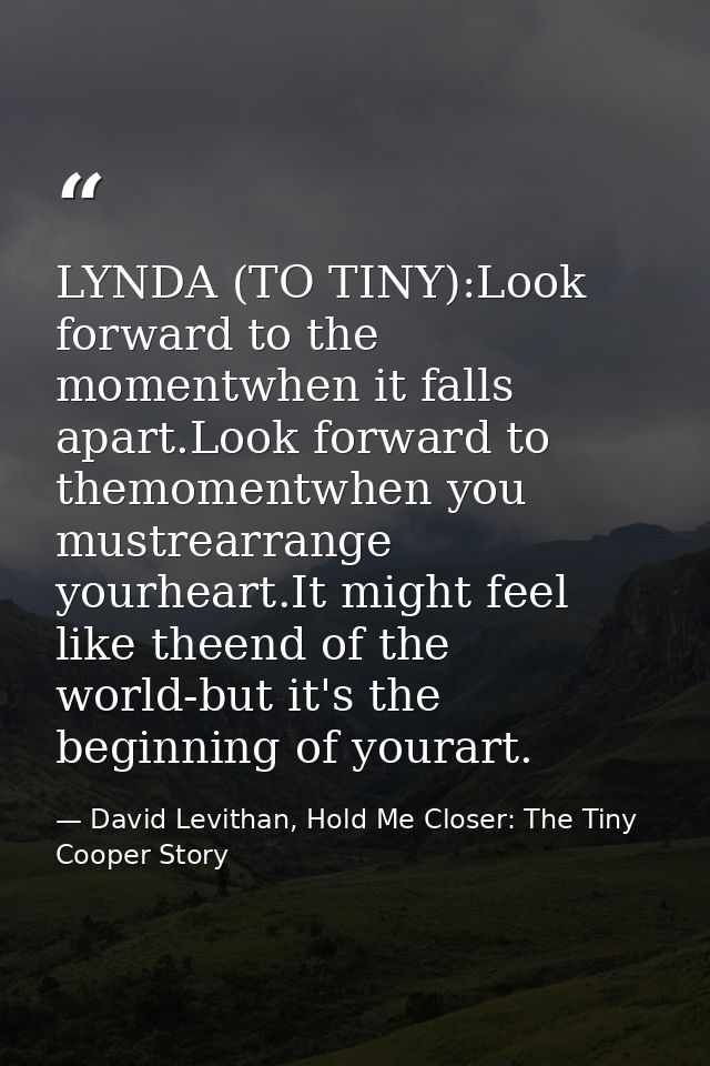 LYNDA (TO TINY):Look forward to the momentwhen it falls apart.Look forward to themomentwhen you mustrearrange yourheart. — David Levithan, Hold Me Closer: The Tiny Cooper Story