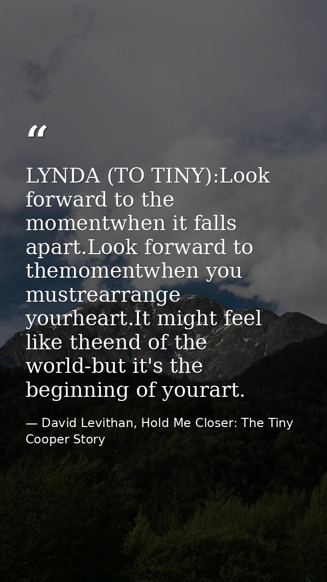 LYNDA (TO TINY):Look forward to the momentwhen it falls apart.Look forward to themomentwhen you mustrearrange yourheart. — David Levithan, Hold Me Closer: The Tiny Cooper Story