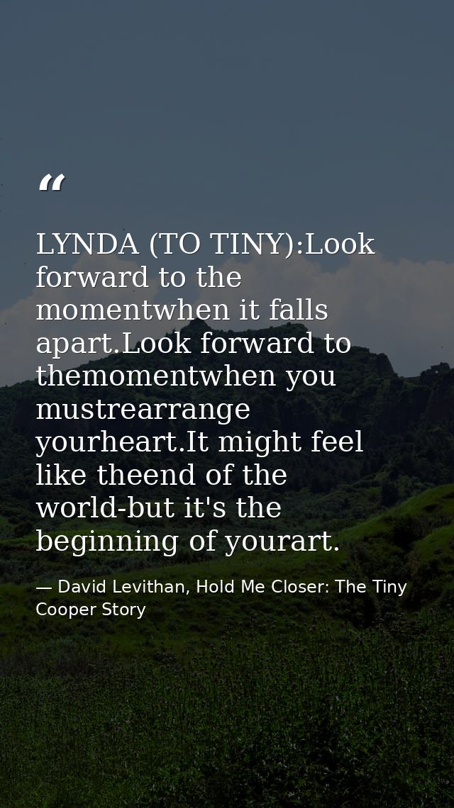 LYNDA (TO TINY):Look forward to the momentwhen it falls apart.Look forward to themomentwhen you mustrearrange yourheart. — David Levithan, Hold Me Closer: The Tiny Cooper Story