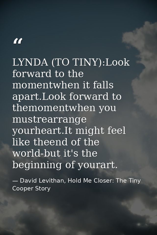 LYNDA (TO TINY):Look forward to the momentwhen it falls apart.Look forward to themomentwhen you mustrearrange yourheart. — David Levithan, Hold Me Closer: The Tiny Cooper Story
