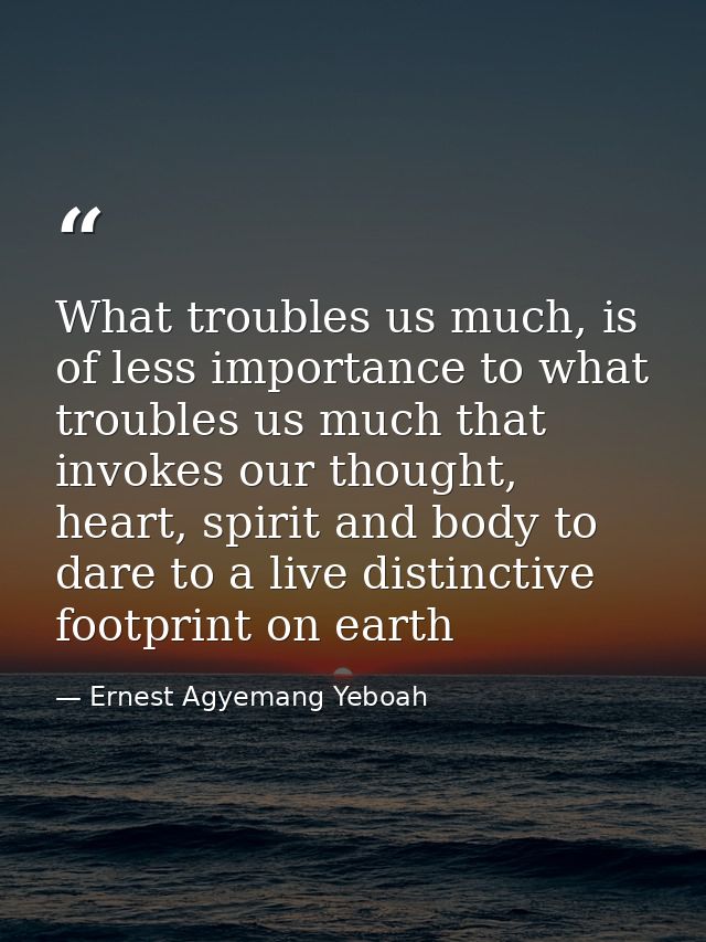 What troubles us much, is of less importance to what troubles us much that invokes our thought, heart, spirit and body t — Ernest Agyemang Yeboah