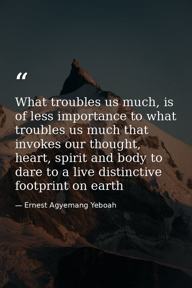 What troubles us much, is of less importance to what troubles us much that invokes our thought, heart, spirit and body t — Ernest Agyemang Yeboah