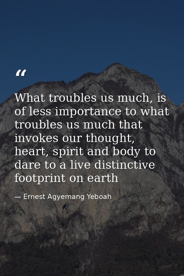 What troubles us much, is of less importance to what troubles us much that invokes our thought, heart, spirit and body t — Ernest Agyemang Yeboah
