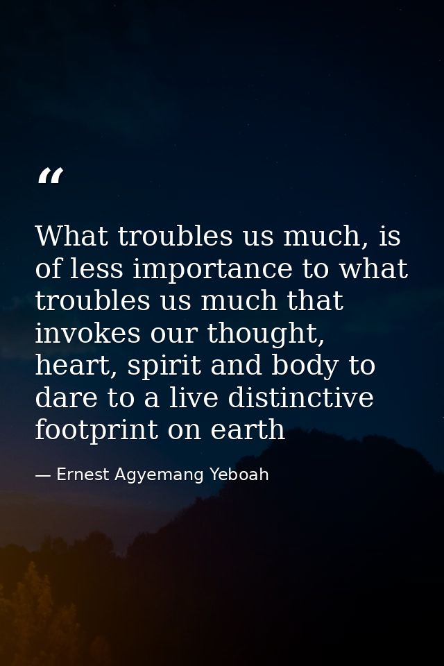 What troubles us much, is of less importance to what troubles us much that invokes our thought, heart, spirit and body t — Ernest Agyemang Yeboah