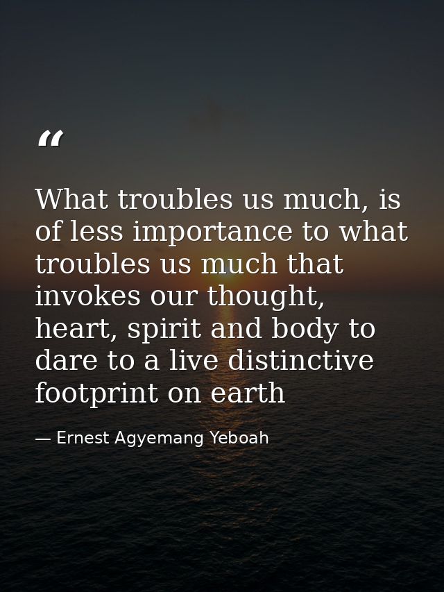 What troubles us much, is of less importance to what troubles us much that invokes our thought, heart, spirit and body t — Ernest Agyemang Yeboah