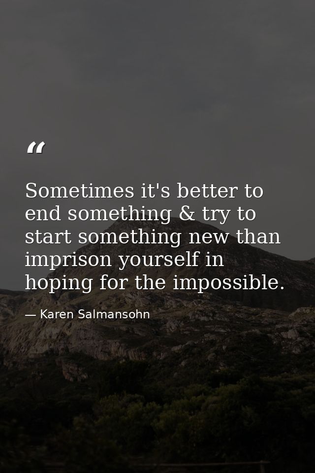 Sometimes it's better to end something & try to start something new than imprison yourself in hoping for the impossible. — Karen Salmansohn