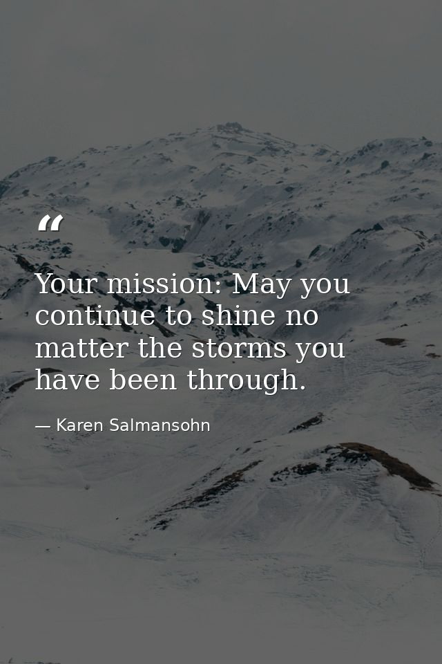 Your mission: May you continue to shine no matter the storms you have been through. — Karen Salmansohn