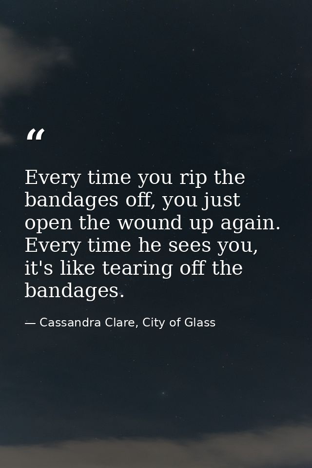 Every time you rip the bandages off, you just open the wound up again. Every time he sees you, it's like tearing off the — Cassandra Clare, City of Glass