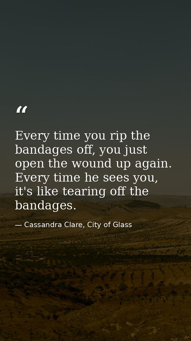 Every time you rip the bandages off, you just open the wound up again. Every time he sees you, it's like tearing off the — Cassandra Clare, City of Glass