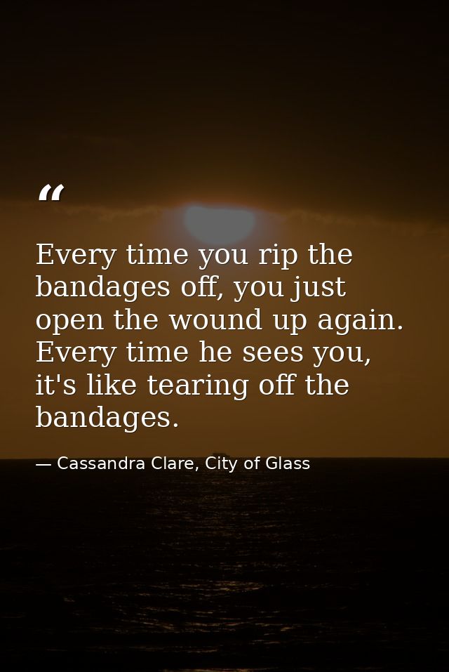 Every time you rip the bandages off, you just open the wound up again. Every time he sees you, it's like tearing off the — Cassandra Clare, City of Glass