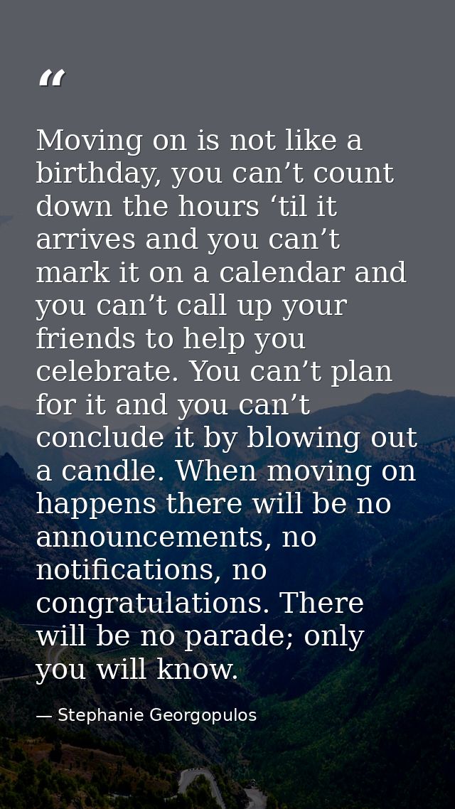 Moving on is not like a birthday, you can’t count down the hours ‘til it arrives and you can’t mark it on a calendar and — Stephanie Georgopulos