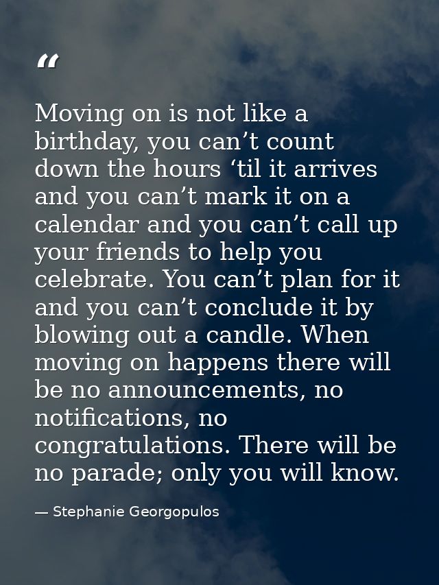 Moving on is not like a birthday, you can’t count down the hours ‘til it arrives and you can’t mark it on a calendar and — Stephanie Georgopulos