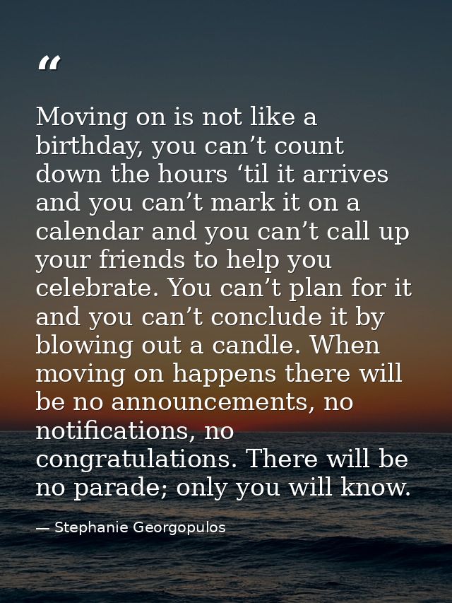 Moving on is not like a birthday, you can’t count down the hours ‘til it arrives and you can’t mark it on a calendar and — Stephanie Georgopulos
