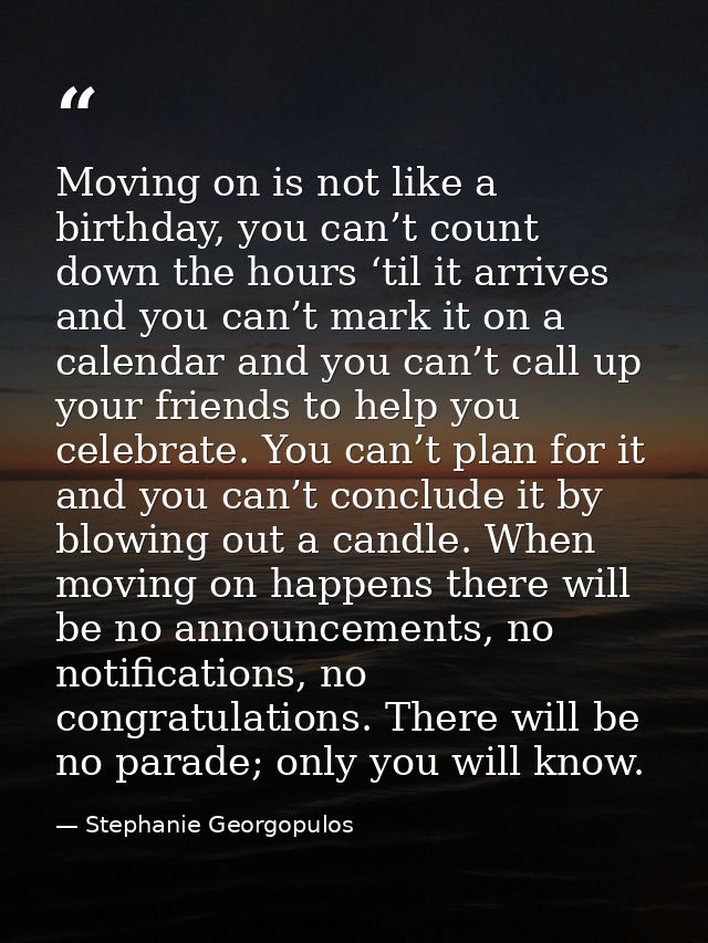 Moving on is not like a birthday, you can’t count down the hours ‘til it arrives and you can’t mark it on a calendar and — Stephanie Georgopulos