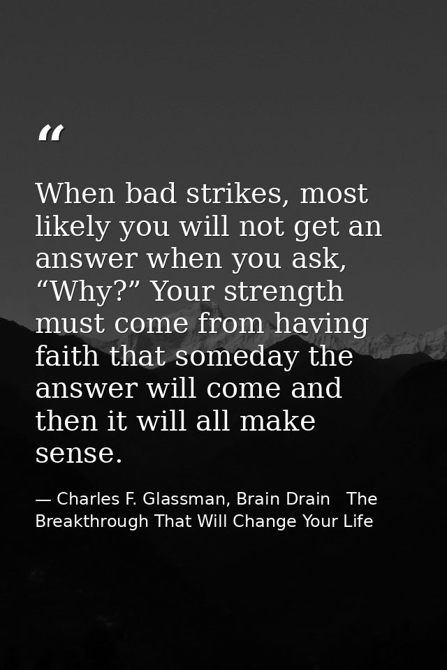 When bad strikes, most likely you will not get an answer when you ask, “Why?” Your strength must come from having faith  — Charles F. Glassman, Brain Drain   The Breakthrough That Will Change Your Life