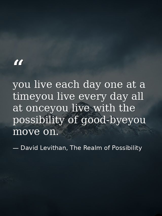 you live each day one at a timeyou live every day all at onceyou live with the possibility of good-byeyou move on. — David Levithan, The Realm of Possibility