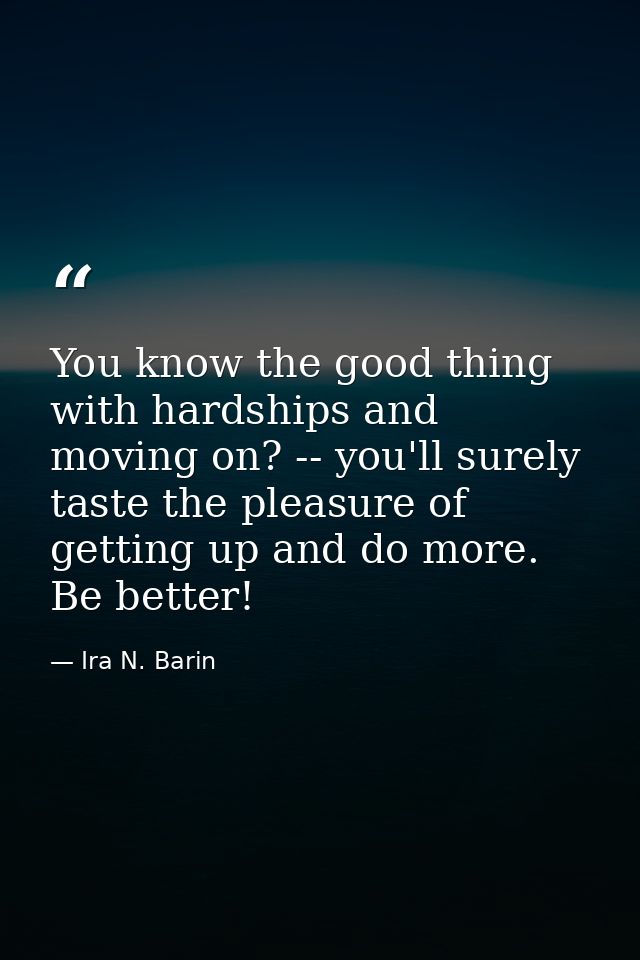 You know the good thing with hardships and moving on? -- you'll surely taste the pleasure of getting up and do more. Be  — Ira N. Barin