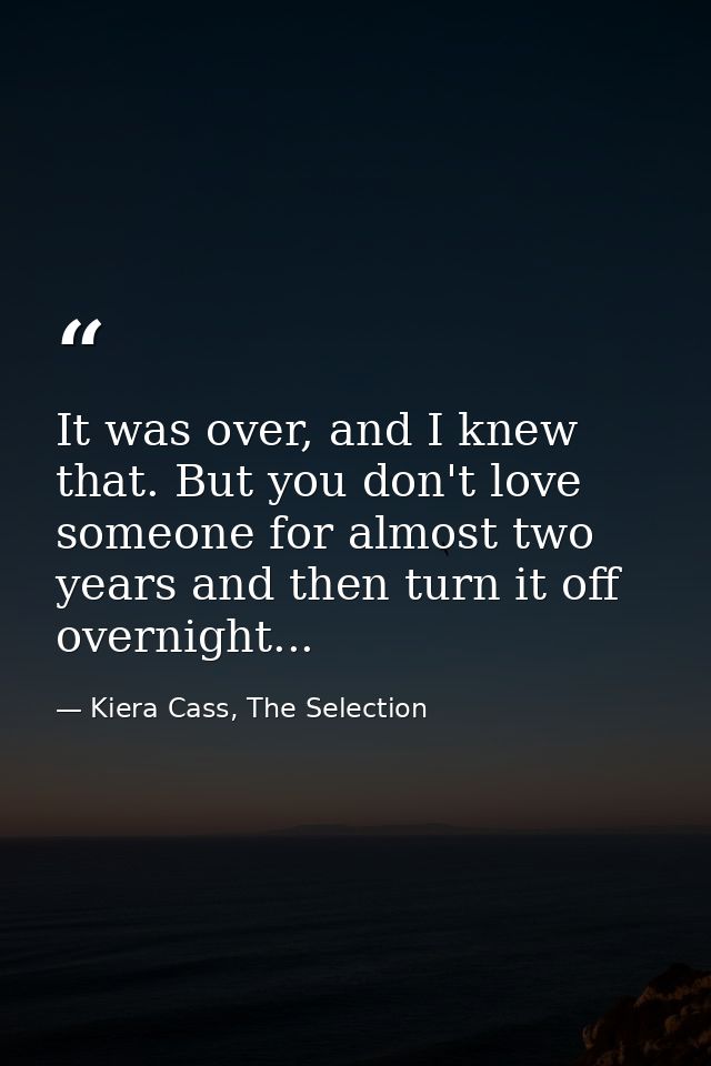 It was over, and I knew that. But you don't love someone for almost two years and then turn it off overnight... — Kiera Cass, The Selection