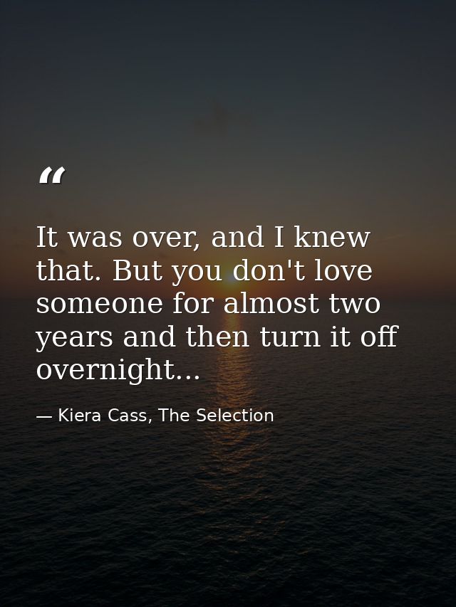 It was over, and I knew that. But you don't love someone for almost two years and then turn it off overnight... — Kiera Cass, The Selection