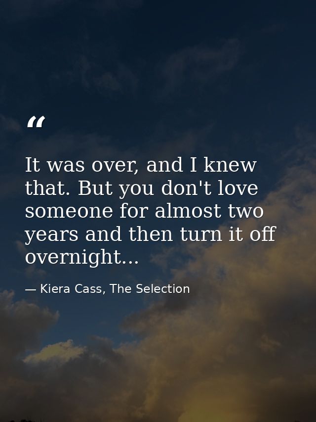 It was over, and I knew that. But you don't love someone for almost two years and then turn it off overnight... — Kiera Cass, The Selection