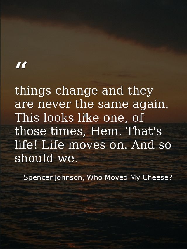 things change and they are never the same again. This looks like one, of those times, Hem. That's life! Life moves on. A — Spencer Johnson, Who Moved My Cheese?