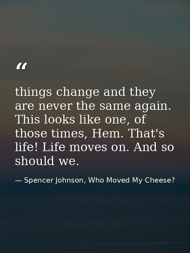 things change and they are never the same again. This looks like one, of those times, Hem. That's life! Life moves on. A — Spencer Johnson, Who Moved My Cheese?