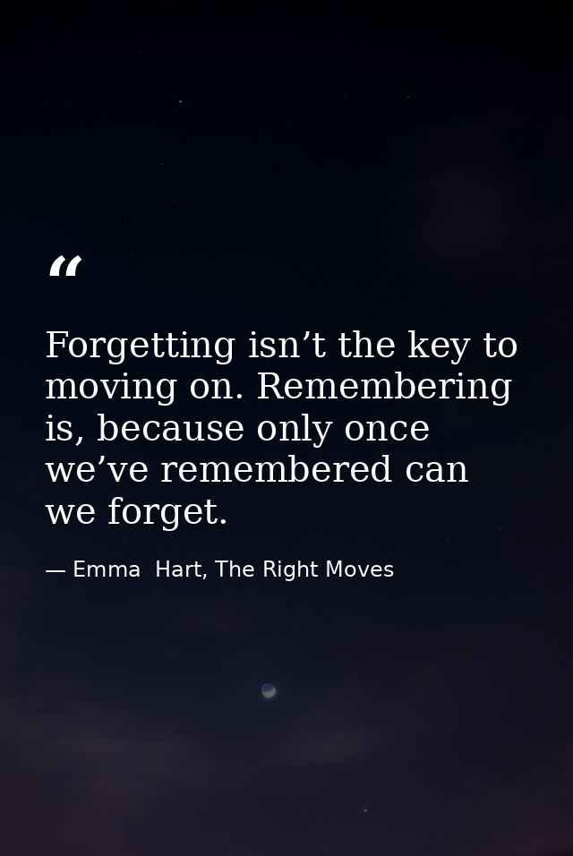 Forgetting isn’t the key to moving on. Remembering is, because only once we’ve remembered can we forget. — Emma  Hart, The Right Moves