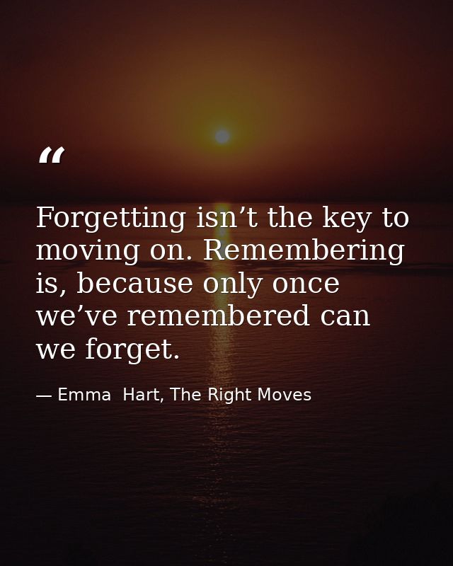 Forgetting isn’t the key to moving on. Remembering is, because only once we’ve remembered can we forget. — Emma  Hart, The Right Moves