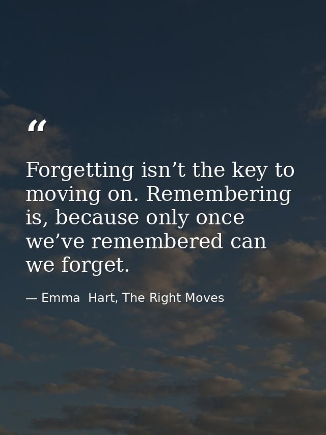 Forgetting isn’t the key to moving on. Remembering is, because only once we’ve remembered can we forget. — Emma  Hart, The Right Moves