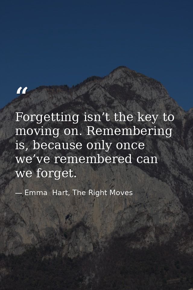 Forgetting isn’t the key to moving on. Remembering is, because only once we’ve remembered can we forget. — Emma  Hart, The Right Moves