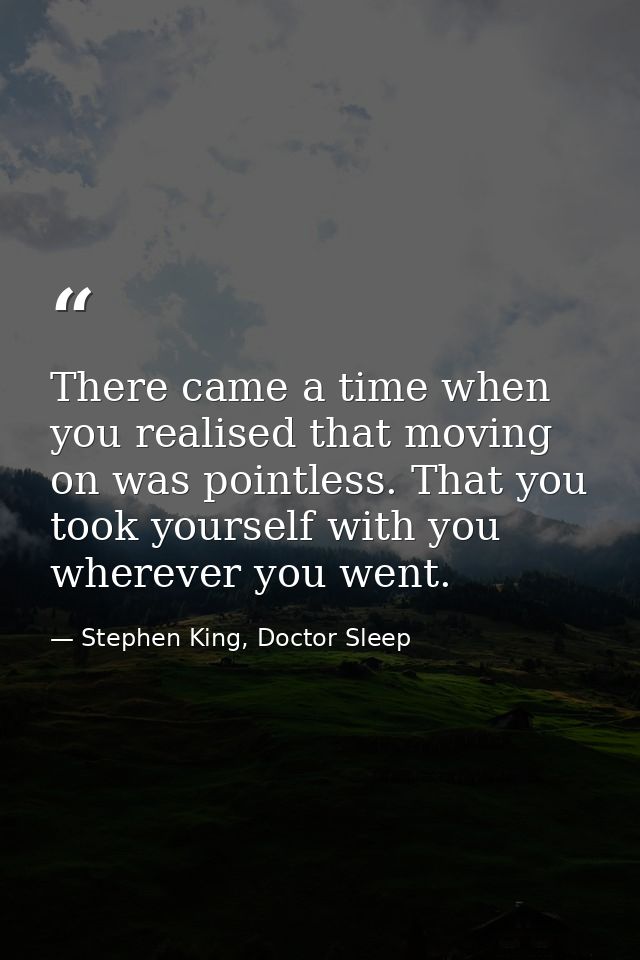 There came a time when you realised that moving on was pointless. That you took yourself with you wherever you went. — Stephen King, Doctor Sleep