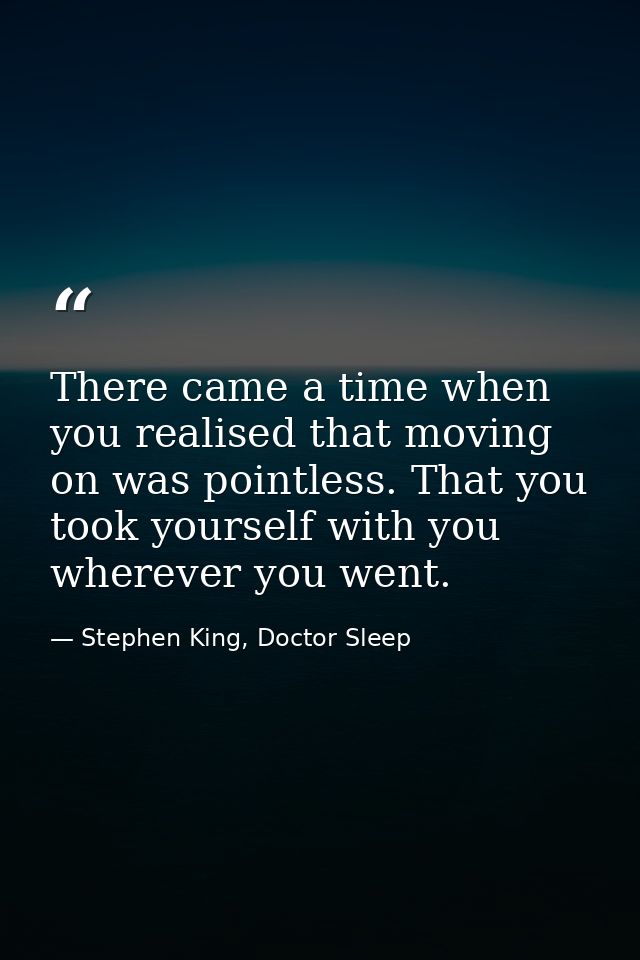 There came a time when you realised that moving on was pointless. That you took yourself with you wherever you went. — Stephen King, Doctor Sleep