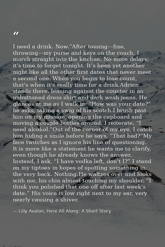I need a drink. Now.”After tossing—fine, throwing—my purse and keys on the couch, I march straight into the kitchen. No  — Lilly Avalon, Here All Along: A Short Story