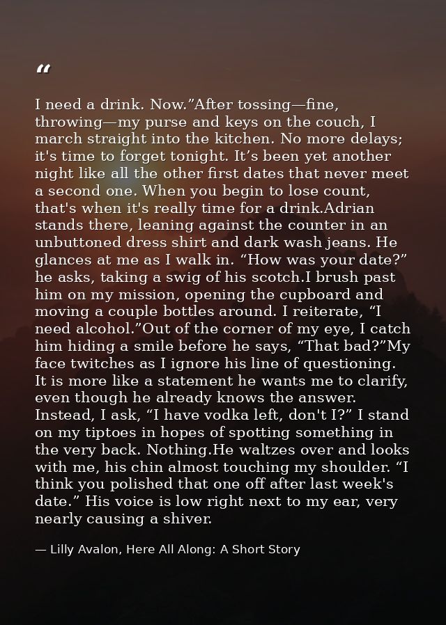 I need a drink. Now.”After tossing—fine, throwing—my purse and keys on the couch, I march straight into the kitchen. No  — Lilly Avalon, Here All Along: A Short Story