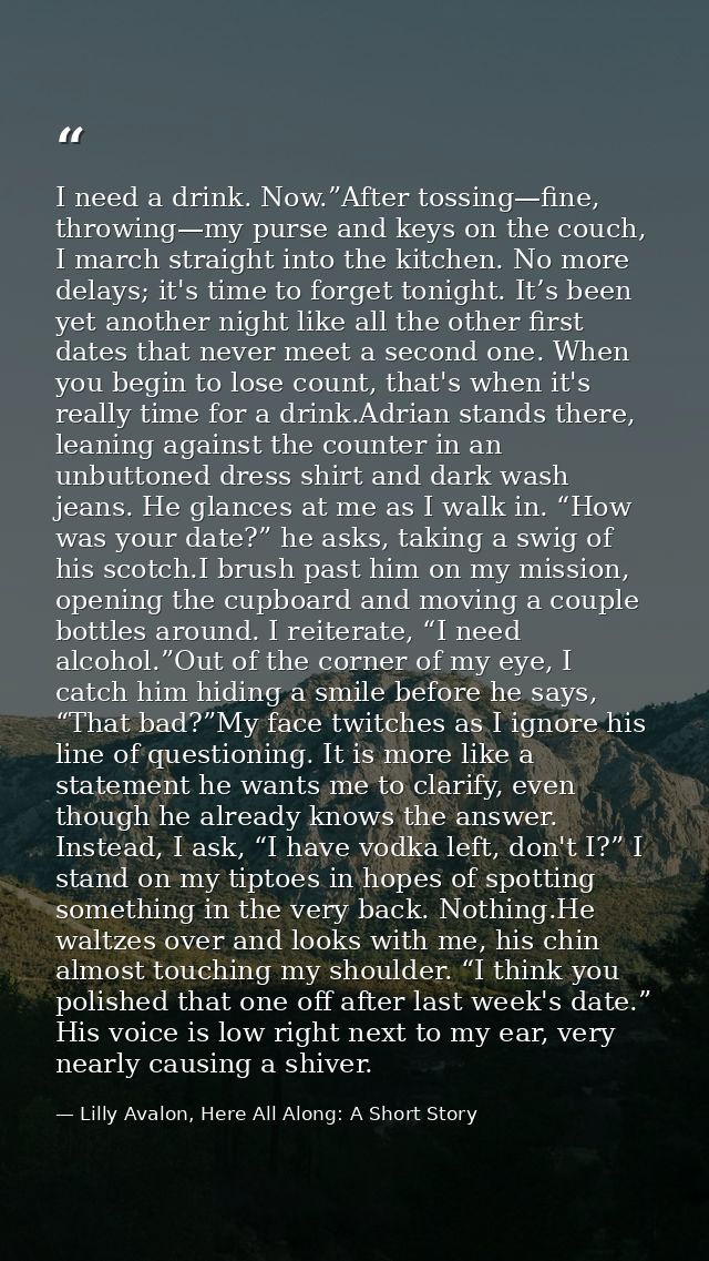 I need a drink. Now.”After tossing—fine, throwing—my purse and keys on the couch, I march straight into the kitchen. No  — Lilly Avalon, Here All Along: A Short Story