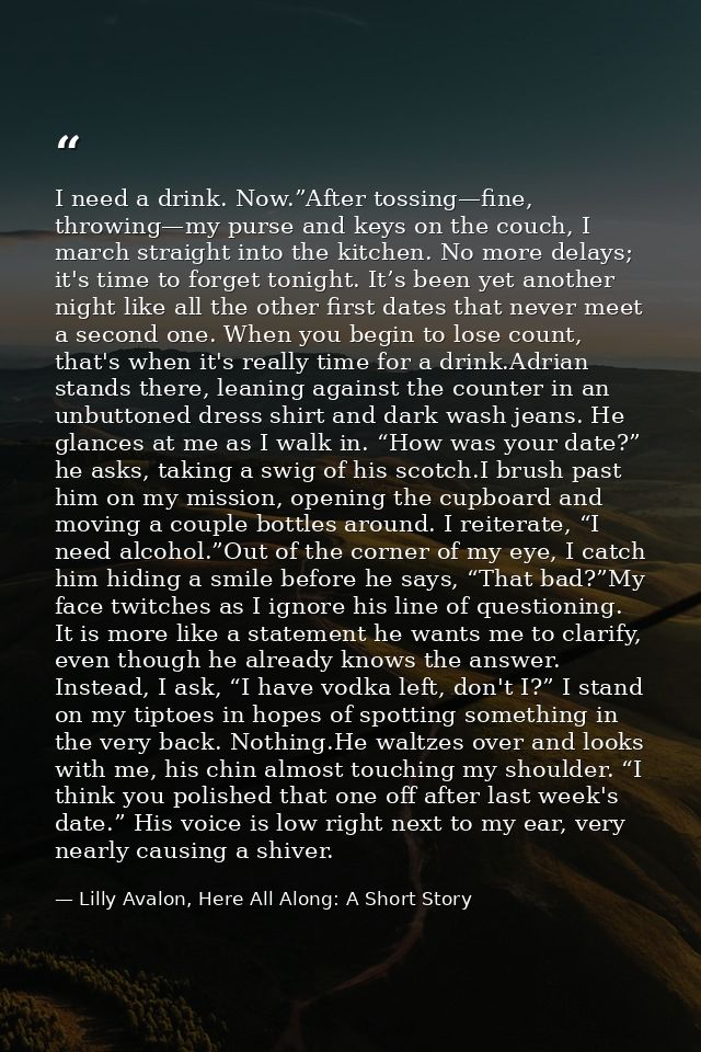 I need a drink. Now.”After tossing—fine, throwing—my purse and keys on the couch, I march straight into the kitchen. No  — Lilly Avalon, Here All Along: A Short Story