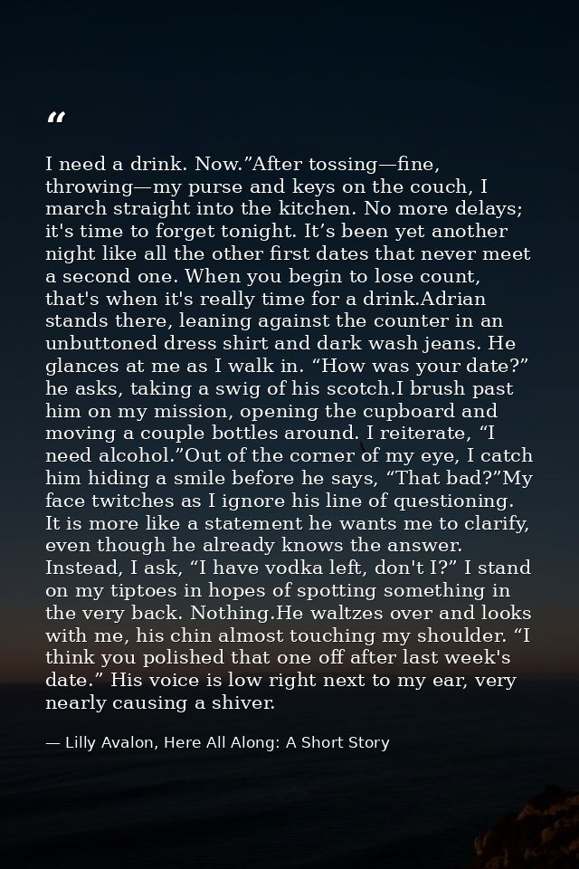 I need a drink. Now.”After tossing—fine, throwing—my purse and keys on the couch, I march straight into the kitchen. No  — Lilly Avalon, Here All Along: A Short Story