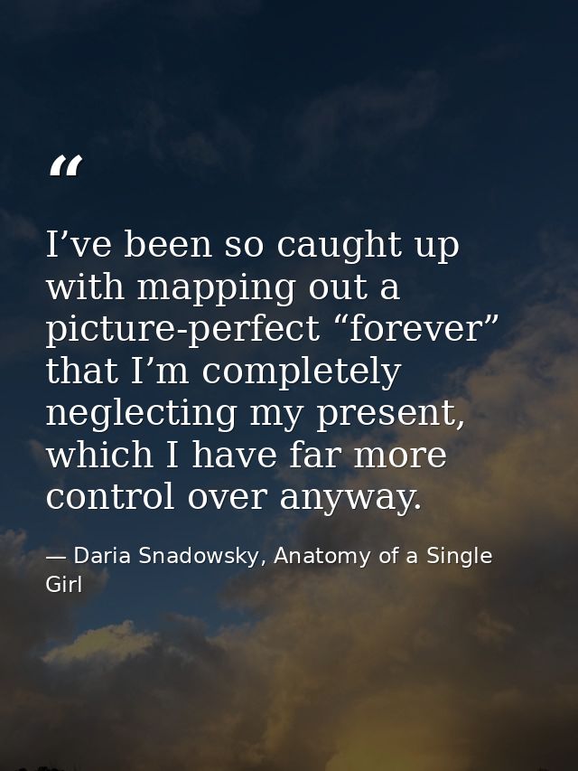 I’ve been so caught up with mapping out a picture-perfect “forever” that I’m completely neglecting my present, which I h — Daria Snadowsky, Anatomy of a Single Girl