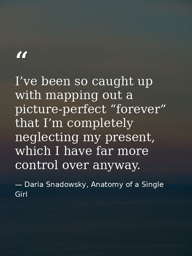 I’ve been so caught up with mapping out a picture-perfect “forever” that I’m completely neglecting my present, which I h — Daria Snadowsky, Anatomy of a Single Girl