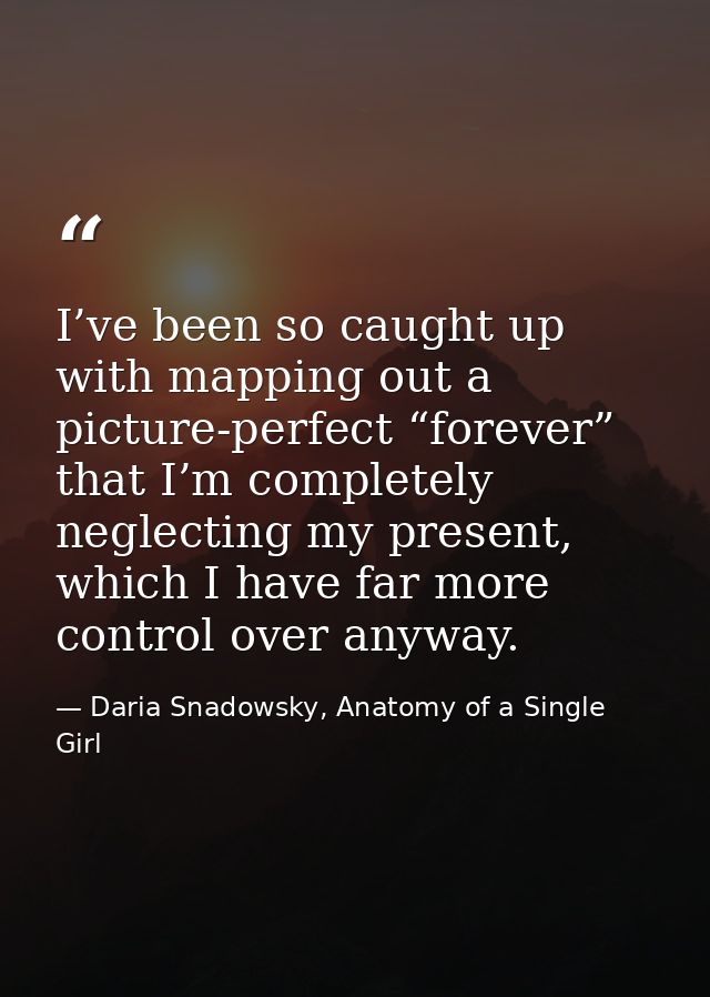 I’ve been so caught up with mapping out a picture-perfect “forever” that I’m completely neglecting my present, which I h — Daria Snadowsky, Anatomy of a Single Girl