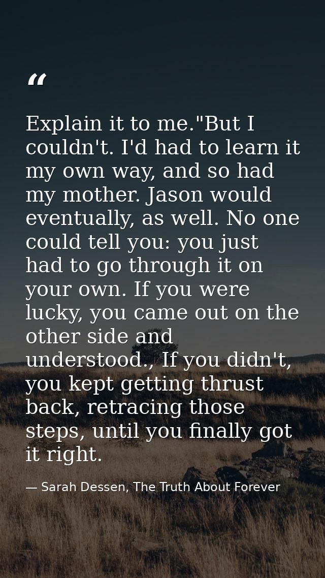 Explain it to me."But I couldn't. I'd had to learn it my own way, and so had my mother. Jason would eventually, as well. — Sarah Dessen, The Truth About Forever