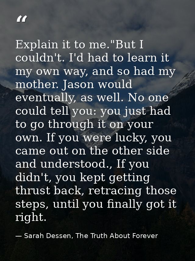 Explain it to me."But I couldn't. I'd had to learn it my own way, and so had my mother. Jason would eventually, as well. — Sarah Dessen, The Truth About Forever