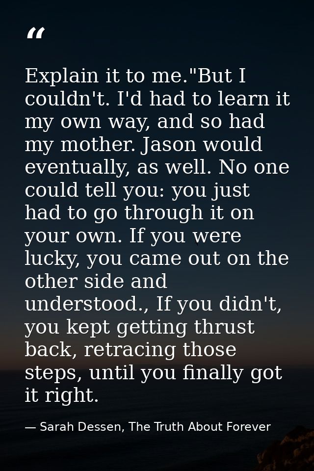 Explain it to me."But I couldn't. I'd had to learn it my own way, and so had my mother. Jason would eventually, as well. — Sarah Dessen, The Truth About Forever