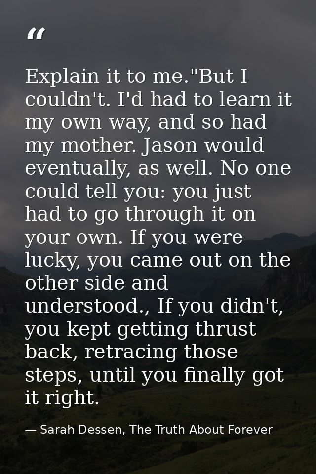 Explain it to me."But I couldn't. I'd had to learn it my own way, and so had my mother. Jason would eventually, as well. — Sarah Dessen, The Truth About Forever
