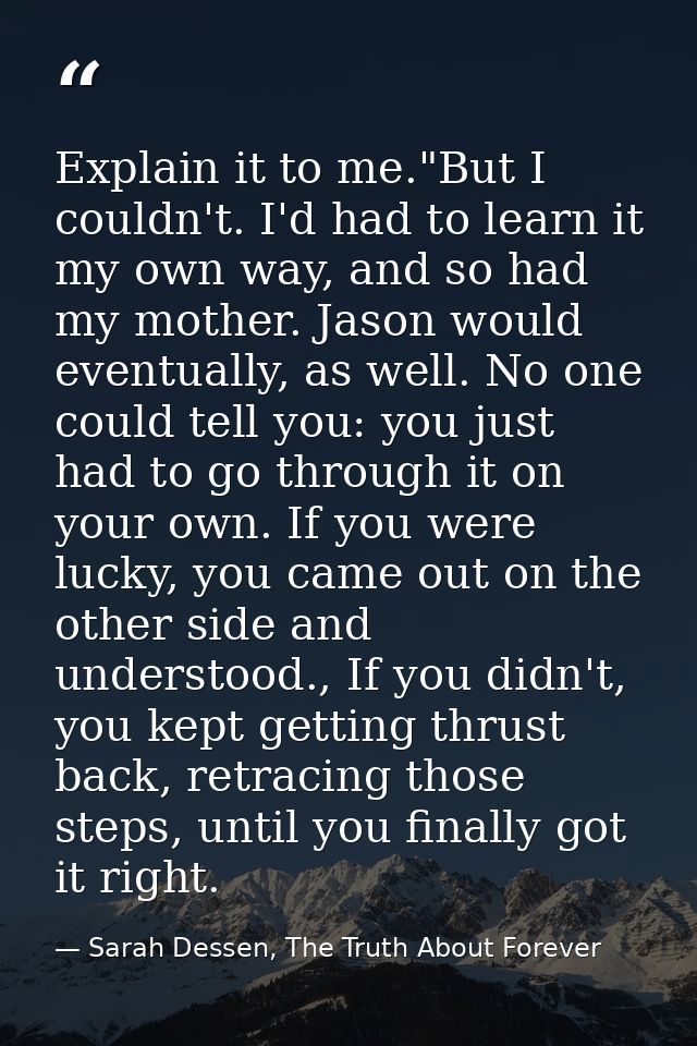 Explain it to me."But I couldn't. I'd had to learn it my own way, and so had my mother. Jason would eventually, as well. — Sarah Dessen, The Truth About Forever