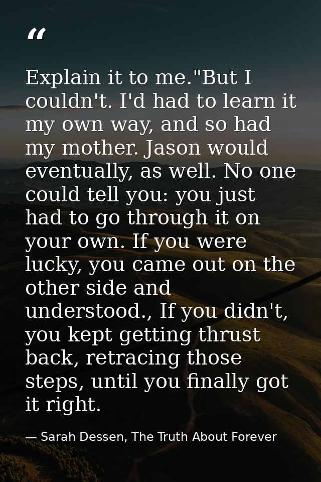 Explain it to me."But I couldn't. I'd had to learn it my own way, and so had my mother. Jason would eventually, as well. — Sarah Dessen, The Truth About Forever
